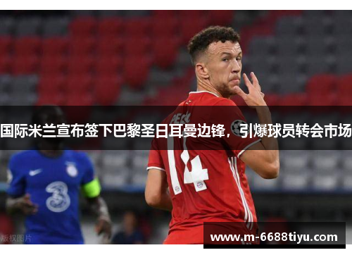 国际米兰宣布签下巴黎圣日耳曼边锋，引爆球员转会市场